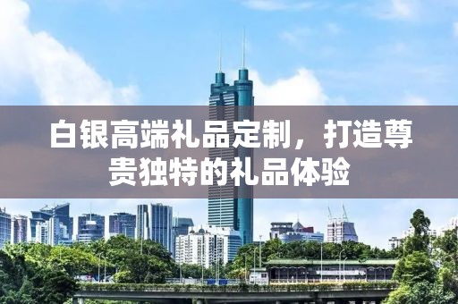 白银高端礼品定制，打造尊贵独特的礼品体验