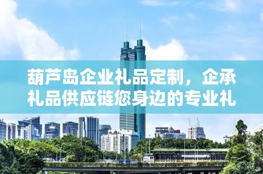 葫芦岛企业礼品定制，企承礼品供应链您身边的专业礼品定制公司
