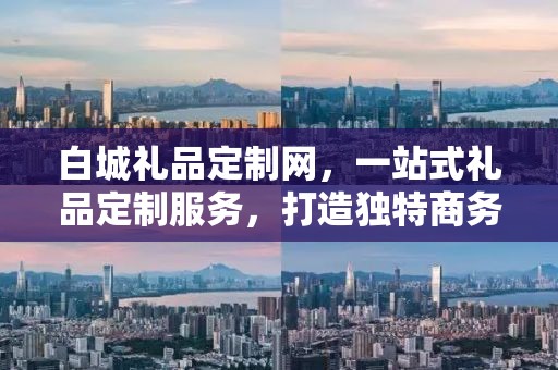 白城礼品定制网，一站式礼品定制服务，打造独特商务礼品体验