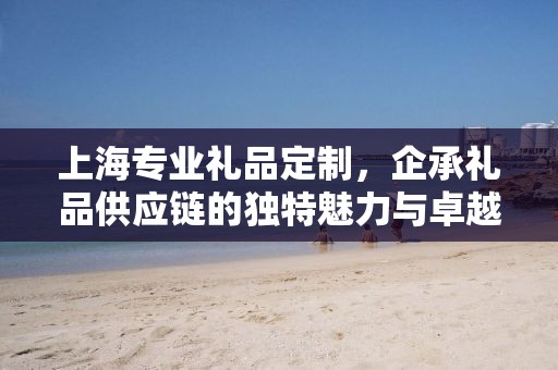 上海专业礼品定制，企承礼品供应链的独特魅力与卓越服务