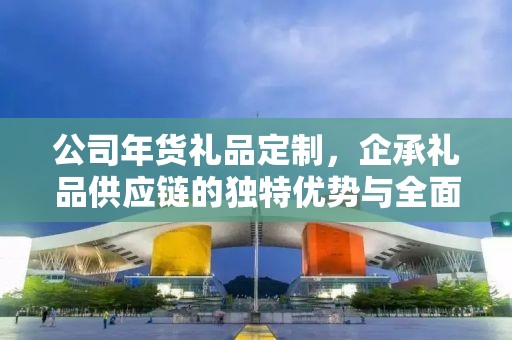 公司年货礼品定制，企承礼品供应链的独特优势与全面服务